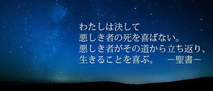 聖書のみことば「わたしは決して 悪しき者の死を喜ばない。 悪しき者がその道から立ち返り、 生きることを喜ぶ。」